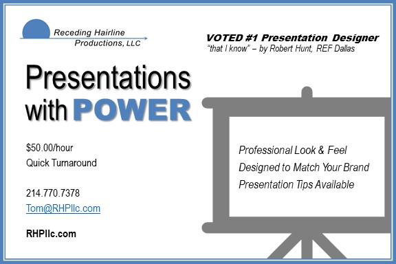 Presentations with Power

Professional Look & Feel
Designed to Match Your Brand 
Presentation Tips Available

$50.00/hour
Quick Turnaround

214.770.7378
Tom@RHPllc.com
RHPllc.com


